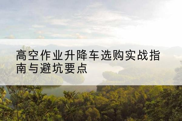 铁山升降车怎么选-高空作业升降车选购实战指南与避坑要点