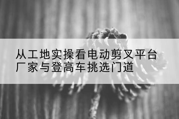 铁山电动剪叉升降平台厂家-从工地实操看电动剪叉平台厂家与登高车挑选门道