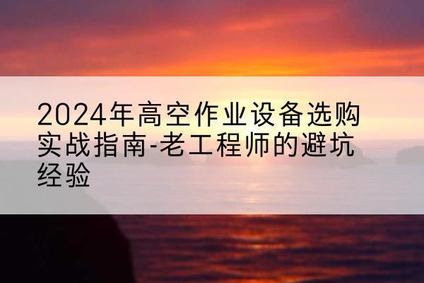 铁山高空作业升降机厂家推荐-2024年高空作业设备选购实战指南-老工程师的避坑经验