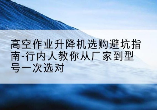 铁山升降平台厂家-高空作业升降机选购避坑指南-行内人教你从厂家到型号一次选对