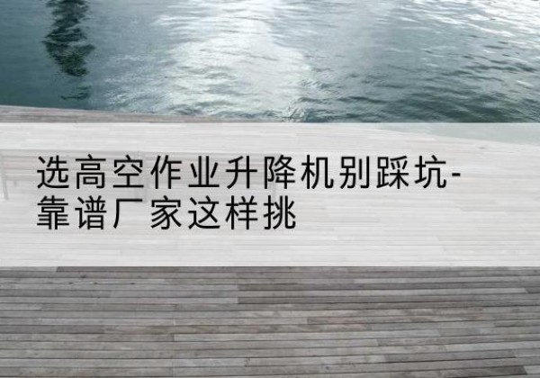 铁山剪叉式升降机厂家-选高空作业升降机别踩坑-靠谱厂家这样挑