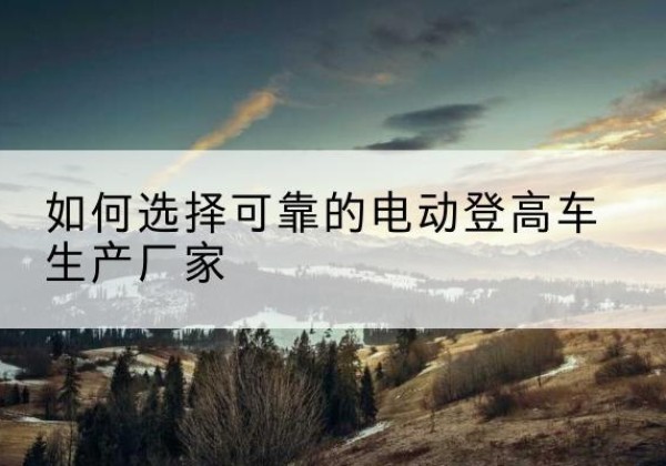 铁山电动登高车厂家-如何选择可靠的电动登高车生产厂家