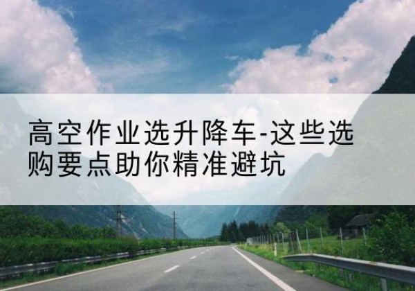 铁山升降车厂家-高空作业选升降车-这些选购要点助你*避坑
