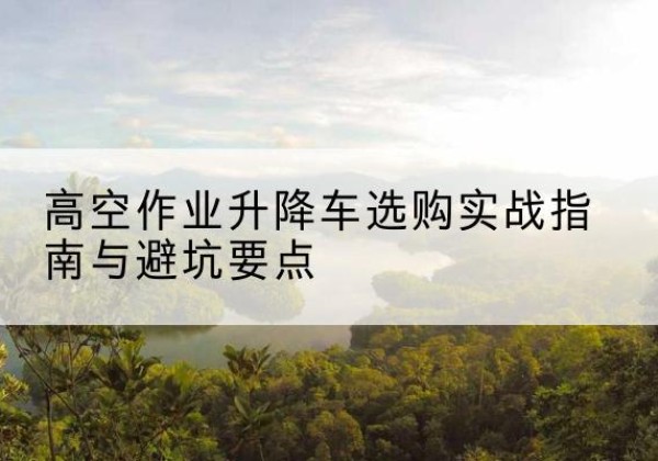 铁山升降车怎么选-高空作业升降车选购实战指南与避坑要点