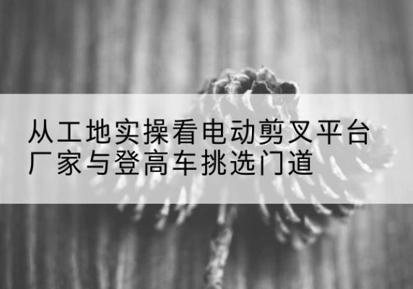 铁山电动剪叉升降平台厂家-从工地实操看电动剪叉平台厂家与登高车挑选门道