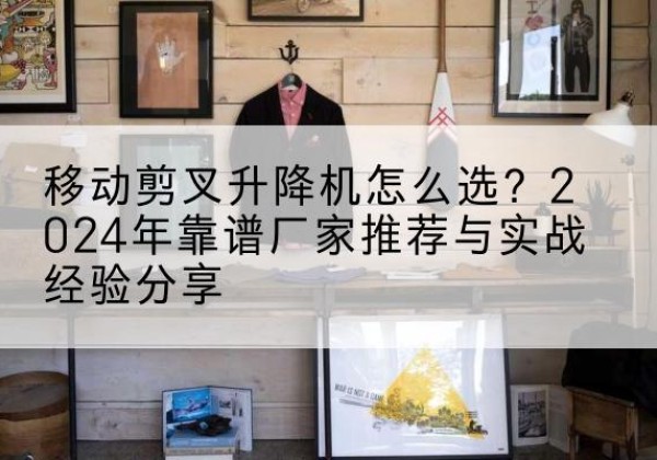 铁山升降平台厂家推荐-移动剪叉升降机怎么选？2024年靠谱厂家推荐与实战经验分享