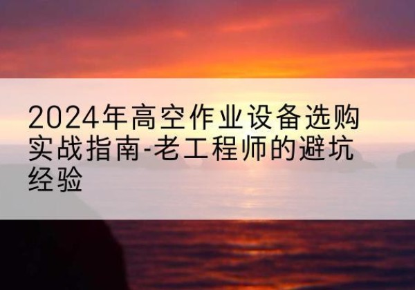 铁山高空作业升降机厂家推荐-2024年高空作业设备选购实战指南-老工程师的避坑经验